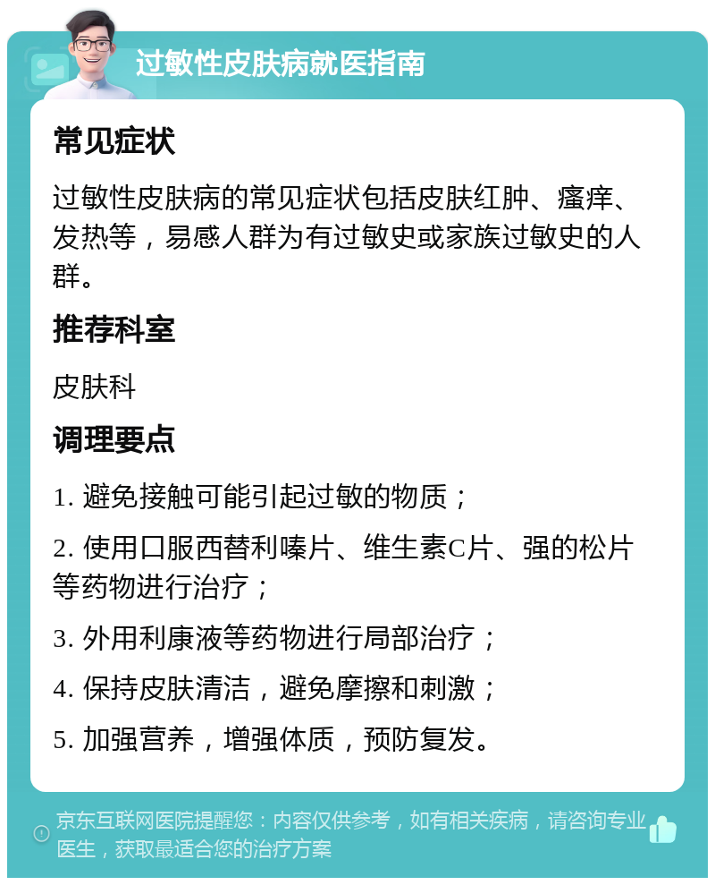 过敏性皮肤病就医指南 常见症状 过敏性皮肤病的常见症状包括皮肤红肿、瘙痒、发热等，易感人群为有过敏史或家族过敏史的人群。 推荐科室 皮肤科 调理要点 1. 避免接触可能引起过敏的物质； 2. 使用口服西替利嗪片、维生素C片、强的松片等药物进行治疗； 3. 外用利康液等药物进行局部治疗； 4. 保持皮肤清洁，避免摩擦和刺激； 5. 加强营养，增强体质，预防复发。