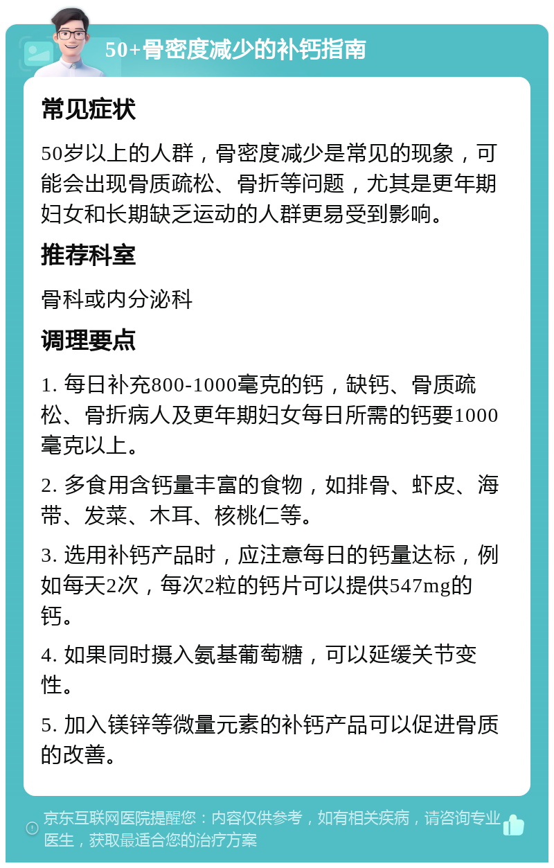 50+骨密度减少的补钙指南 常见症状 50岁以上的人群，骨密度减少是常见的现象，可能会出现骨质疏松、骨折等问题，尤其是更年期妇女和长期缺乏运动的人群更易受到影响。 推荐科室 骨科或内分泌科 调理要点 1. 每日补充800-1000毫克的钙，缺钙、骨质疏松、骨折病人及更年期妇女每日所需的钙要1000毫克以上。 2. 多食用含钙量丰富的食物，如排骨、虾皮、海带、发菜、木耳、核桃仁等。 3. 选用补钙产品时，应注意每日的钙量达标，例如每天2次，每次2粒的钙片可以提供547mg的钙。 4. 如果同时摄入氨基葡萄糖，可以延缓关节变性。 5. 加入镁锌等微量元素的补钙产品可以促进骨质的改善。