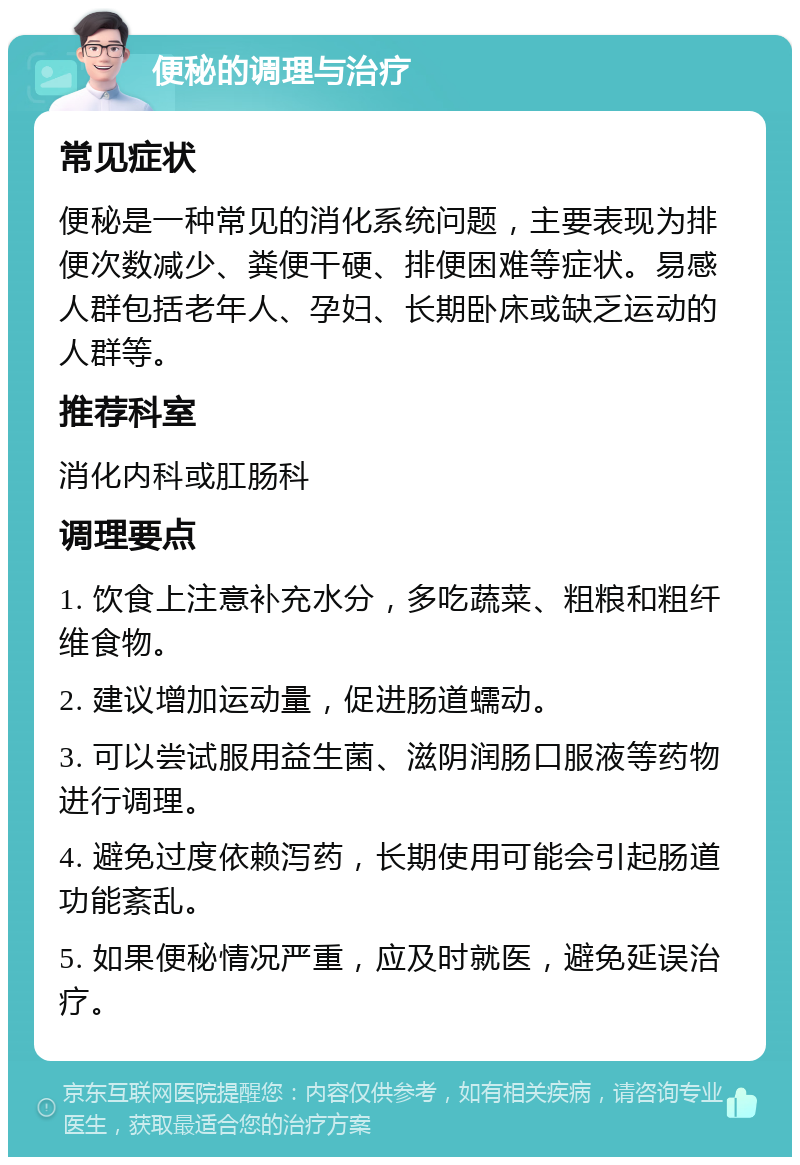 便秘的调理与治疗 常见症状 便秘是一种常见的消化系统问题，主要表现为排便次数减少、粪便干硬、排便困难等症状。易感人群包括老年人、孕妇、长期卧床或缺乏运动的人群等。 推荐科室 消化内科或肛肠科 调理要点 1. 饮食上注意补充水分，多吃蔬菜、粗粮和粗纤维食物。 2. 建议增加运动量，促进肠道蠕动。 3. 可以尝试服用益生菌、滋阴润肠口服液等药物进行调理。 4. 避免过度依赖泻药，长期使用可能会引起肠道功能紊乱。 5. 如果便秘情况严重，应及时就医，避免延误治疗。