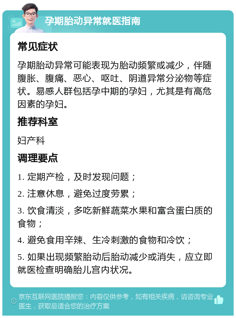 孕期胎动异常就医指南 常见症状 孕期胎动异常可能表现为胎动频繁或减少，伴随腹胀、腹痛、恶心、呕吐、阴道异常分泌物等症状。易感人群包括孕中期的孕妇，尤其是有高危因素的孕妇。 推荐科室 妇产科 调理要点 1. 定期产检，及时发现问题； 2. 注意休息，避免过度劳累； 3. 饮食清淡，多吃新鲜蔬菜水果和富含蛋白质的食物； 4. 避免食用辛辣、生冷刺激的食物和冷饮； 5. 如果出现频繁胎动后胎动减少或消失，应立即就医检查明确胎儿宫内状况。