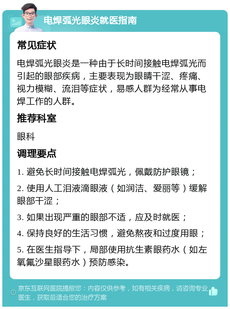 电焊弧光眼炎就医指南 常见症状 电焊弧光眼炎是一种由于长时间接触电焊弧光而引起的眼部疾病，主要表现为眼睛干涩、疼痛、视力模糊、流泪等症状，易感人群为经常从事电焊工作的人群。 推荐科室 眼科 调理要点 1. 避免长时间接触电焊弧光，佩戴防护眼镜； 2. 使用人工泪液滴眼液（如润洁、爱丽等）缓解眼部干涩； 3. 如果出现严重的眼部不适，应及时就医； 4. 保持良好的生活习惯，避免熬夜和过度用眼； 5. 在医生指导下，局部使用抗生素眼药水（如左氧氟沙星眼药水）预防感染。