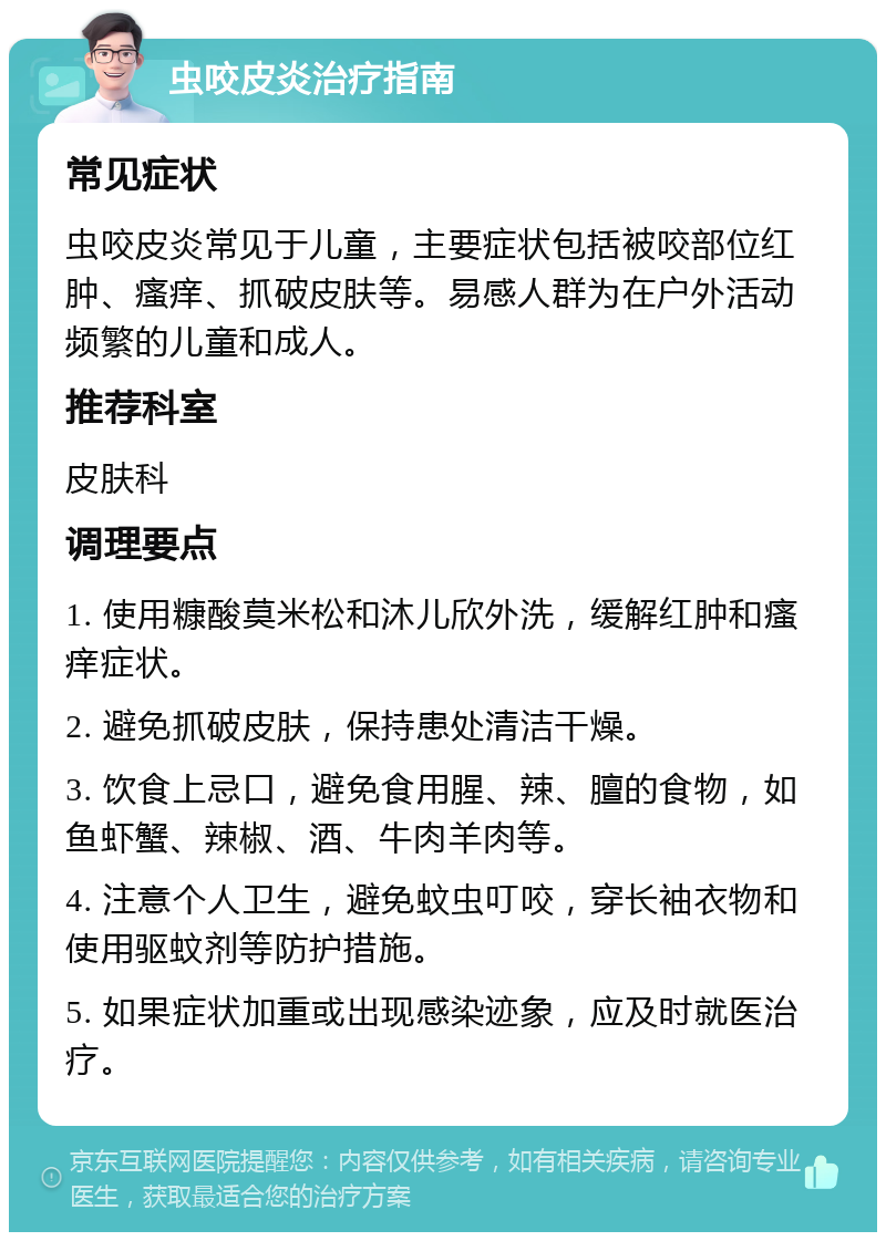 虫咬皮炎治疗指南 常见症状 虫咬皮炎常见于儿童，主要症状包括被咬部位红肿、瘙痒、抓破皮肤等。易感人群为在户外活动频繁的儿童和成人。 推荐科室 皮肤科 调理要点 1. 使用糠酸莫米松和沐儿欣外洗，缓解红肿和瘙痒症状。 2. 避免抓破皮肤，保持患处清洁干燥。 3. 饮食上忌口，避免食用腥、辣、膻的食物，如鱼虾蟹、辣椒、酒、牛肉羊肉等。 4. 注意个人卫生，避免蚊虫叮咬，穿长袖衣物和使用驱蚊剂等防护措施。 5. 如果症状加重或出现感染迹象，应及时就医治疗。