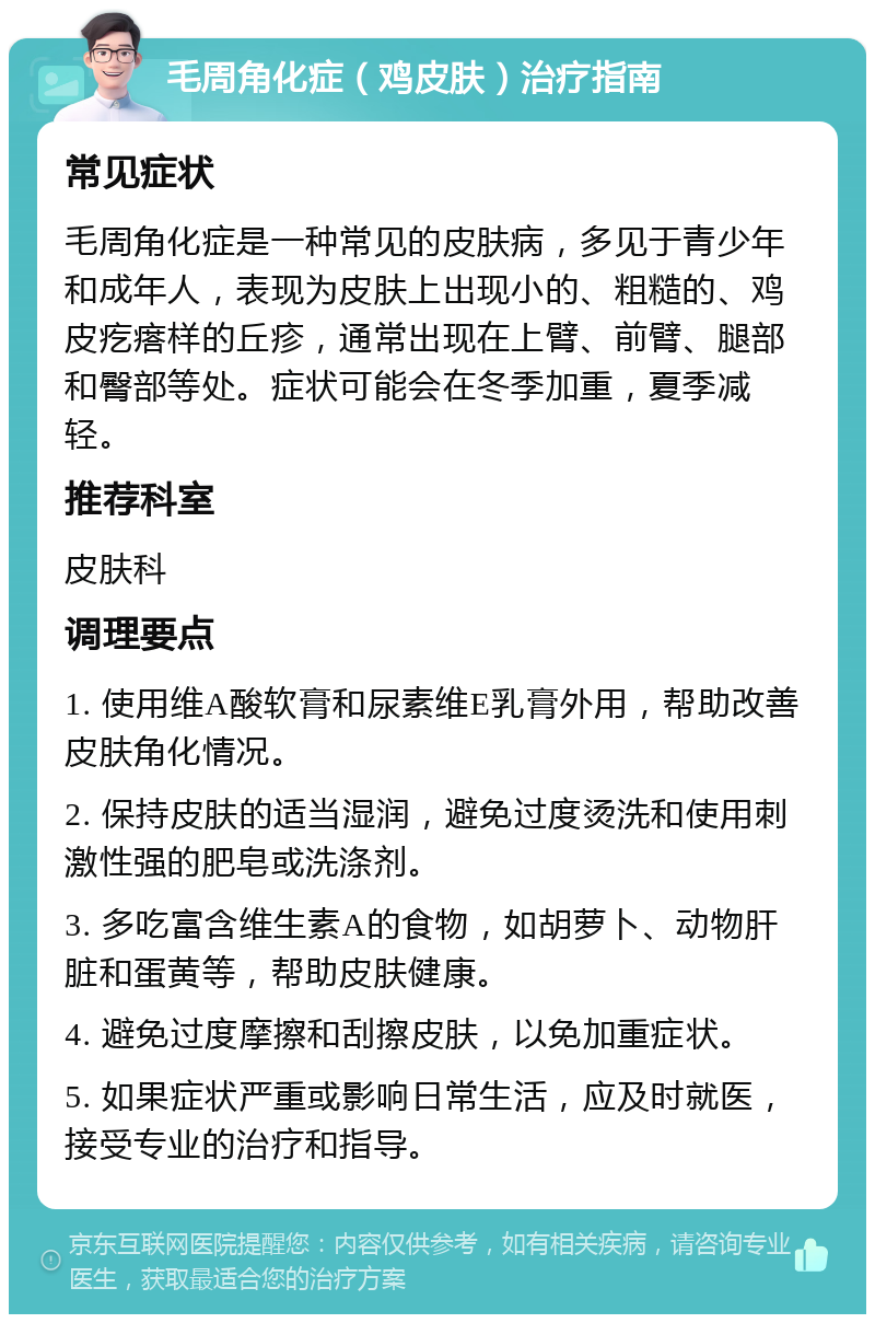 毛周角化症（鸡皮肤）治疗指南 常见症状 毛周角化症是一种常见的皮肤病，多见于青少年和成年人，表现为皮肤上出现小的、粗糙的、鸡皮疙瘩样的丘疹，通常出现在上臂、前臂、腿部和臀部等处。症状可能会在冬季加重，夏季减轻。 推荐科室 皮肤科 调理要点 1. 使用维A酸软膏和尿素维E乳膏外用，帮助改善皮肤角化情况。 2. 保持皮肤的适当湿润，避免过度烫洗和使用刺激性强的肥皂或洗涤剂。 3. 多吃富含维生素A的食物，如胡萝卜、动物肝脏和蛋黄等，帮助皮肤健康。 4. 避免过度摩擦和刮擦皮肤，以免加重症状。 5. 如果症状严重或影响日常生活，应及时就医，接受专业的治疗和指导。