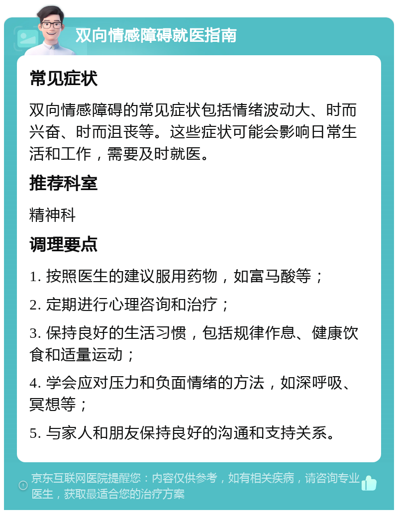 双向情感障碍就医指南 常见症状 双向情感障碍的常见症状包括情绪波动大、时而兴奋、时而沮丧等。这些症状可能会影响日常生活和工作，需要及时就医。 推荐科室 精神科 调理要点 1. 按照医生的建议服用药物，如富马酸等； 2. 定期进行心理咨询和治疗； 3. 保持良好的生活习惯，包括规律作息、健康饮食和适量运动； 4. 学会应对压力和负面情绪的方法，如深呼吸、冥想等； 5. 与家人和朋友保持良好的沟通和支持关系。