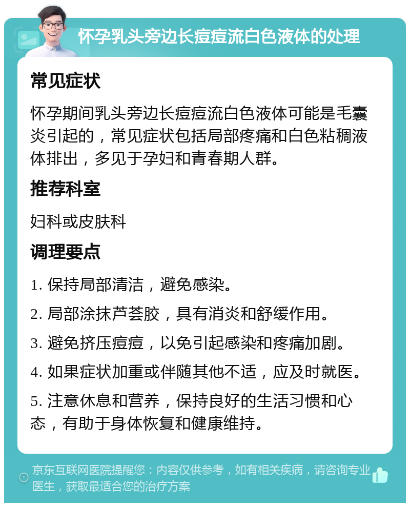 怀孕乳头旁边长痘痘流白色液体的处理 常见症状 怀孕期间乳头旁边长痘痘流白色液体可能是毛囊炎引起的，常见症状包括局部疼痛和白色粘稠液体排出，多见于孕妇和青春期人群。 推荐科室 妇科或皮肤科 调理要点 1. 保持局部清洁，避免感染。 2. 局部涂抹芦荟胶，具有消炎和舒缓作用。 3. 避免挤压痘痘，以免引起感染和疼痛加剧。 4. 如果症状加重或伴随其他不适，应及时就医。 5. 注意休息和营养，保持良好的生活习惯和心态，有助于身体恢复和健康维持。