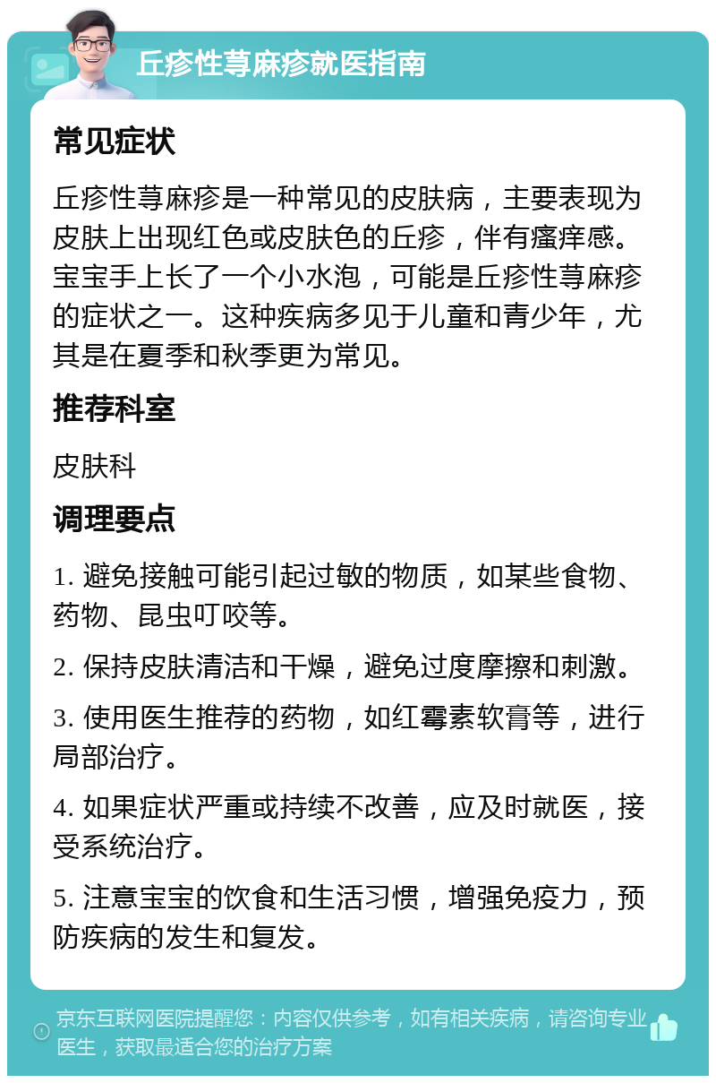 丘疹性荨麻疹就医指南 常见症状 丘疹性荨麻疹是一种常见的皮肤病，主要表现为皮肤上出现红色或皮肤色的丘疹，伴有瘙痒感。宝宝手上长了一个小水泡，可能是丘疹性荨麻疹的症状之一。这种疾病多见于儿童和青少年，尤其是在夏季和秋季更为常见。 推荐科室 皮肤科 调理要点 1. 避免接触可能引起过敏的物质，如某些食物、药物、昆虫叮咬等。 2. 保持皮肤清洁和干燥，避免过度摩擦和刺激。 3. 使用医生推荐的药物，如红霉素软膏等，进行局部治疗。 4. 如果症状严重或持续不改善，应及时就医，接受系统治疗。 5. 注意宝宝的饮食和生活习惯，增强免疫力，预防疾病的发生和复发。