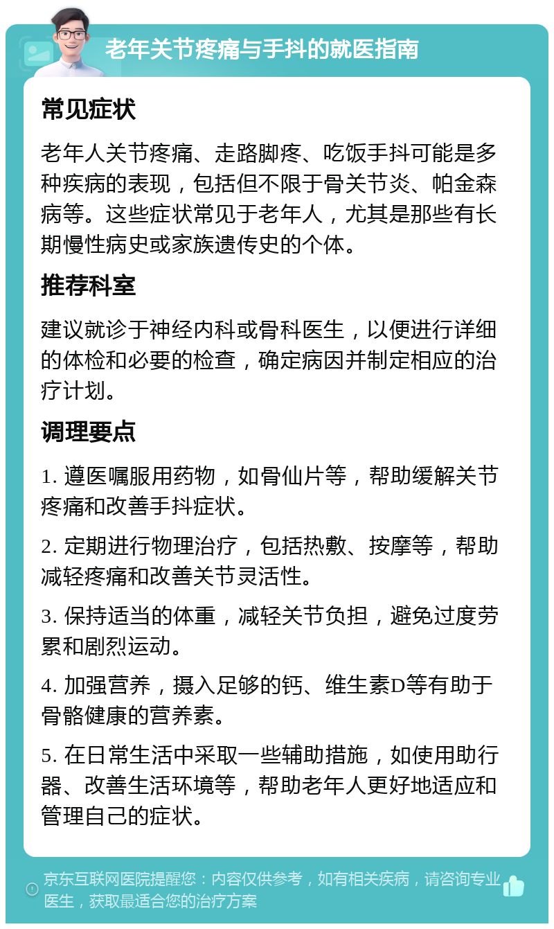 老年关节疼痛与手抖的就医指南 常见症状 老年人关节疼痛、走路脚疼、吃饭手抖可能是多种疾病的表现，包括但不限于骨关节炎、帕金森病等。这些症状常见于老年人，尤其是那些有长期慢性病史或家族遗传史的个体。 推荐科室 建议就诊于神经内科或骨科医生，以便进行详细的体检和必要的检查，确定病因并制定相应的治疗计划。 调理要点 1. 遵医嘱服用药物，如骨仙片等，帮助缓解关节疼痛和改善手抖症状。 2. 定期进行物理治疗，包括热敷、按摩等，帮助减轻疼痛和改善关节灵活性。 3. 保持适当的体重，减轻关节负担，避免过度劳累和剧烈运动。 4. 加强营养，摄入足够的钙、维生素D等有助于骨骼健康的营养素。 5. 在日常生活中采取一些辅助措施，如使用助行器、改善生活环境等，帮助老年人更好地适应和管理自己的症状。