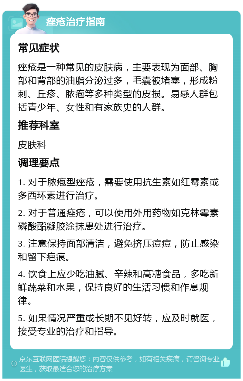 痤疮治疗指南 常见症状 痤疮是一种常见的皮肤病，主要表现为面部、胸部和背部的油脂分泌过多，毛囊被堵塞，形成粉刺、丘疹、脓疱等多种类型的皮损。易感人群包括青少年、女性和有家族史的人群。 推荐科室 皮肤科 调理要点 1. 对于脓疱型痤疮，需要使用抗生素如红霉素或多西环素进行治疗。 2. 对于普通痤疮，可以使用外用药物如克林霉素磷酸酯凝胶涂抹患处进行治疗。 3. 注意保持面部清洁，避免挤压痘痘，防止感染和留下疤痕。 4. 饮食上应少吃油腻、辛辣和高糖食品，多吃新鲜蔬菜和水果，保持良好的生活习惯和作息规律。 5. 如果情况严重或长期不见好转，应及时就医，接受专业的治疗和指导。