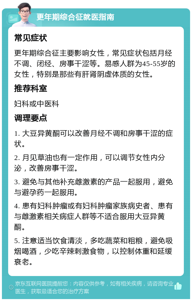 更年期综合征就医指南 常见症状 更年期综合征主要影响女性，常见症状包括月经不调、闭经、房事干涩等。易感人群为45-55岁的女性，特别是那些有肝肾阴虚体质的女性。 推荐科室 妇科或中医科 调理要点 1. 大豆异黄酮可以改善月经不调和房事干涩的症状。 2. 月见草油也有一定作用，可以调节女性内分泌，改善房事干涩。 3. 避免与其他补充雌激素的产品一起服用，避免与避孕药一起服用。 4. 患有妇科肿瘤或有妇科肿瘤家族病史者、患有与雌激素相关病症人群等不适合服用大豆异黄酮。 5. 注意适当饮食清淡，多吃蔬菜和粗粮，避免吸烟喝酒，少吃辛辣刺激食物，以控制体重和延缓衰老。