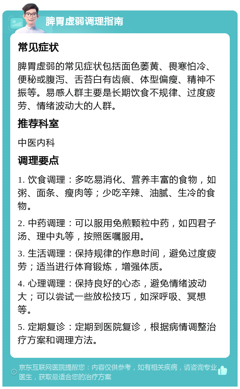 脾胃虚弱调理指南 常见症状 脾胃虚弱的常见症状包括面色萎黄、畏寒怕冷、便秘或腹泻、舌苔白有齿痕、体型偏瘦、精神不振等。易感人群主要是长期饮食不规律、过度疲劳、情绪波动大的人群。 推荐科室 中医内科 调理要点 1. 饮食调理：多吃易消化、营养丰富的食物，如粥、面条、瘦肉等；少吃辛辣、油腻、生冷的食物。 2. 中药调理：可以服用免煎颗粒中药，如四君子汤、理中丸等，按照医嘱服用。 3. 生活调理：保持规律的作息时间，避免过度疲劳；适当进行体育锻炼，增强体质。 4. 心理调理：保持良好的心态，避免情绪波动大；可以尝试一些放松技巧，如深呼吸、冥想等。 5. 定期复诊：定期到医院复诊，根据病情调整治疗方案和调理方法。