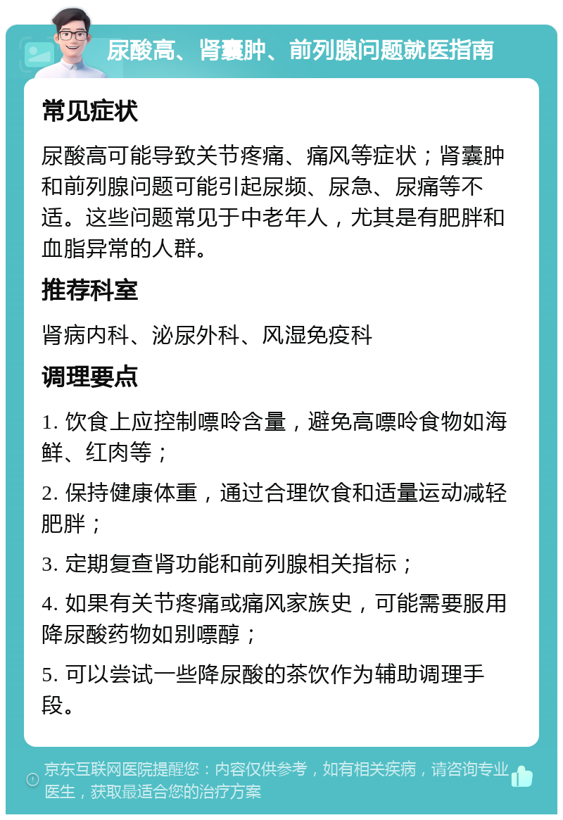 尿酸高、肾囊肿、前列腺问题就医指南 常见症状 尿酸高可能导致关节疼痛、痛风等症状；肾囊肿和前列腺问题可能引起尿频、尿急、尿痛等不适。这些问题常见于中老年人，尤其是有肥胖和血脂异常的人群。 推荐科室 肾病内科、泌尿外科、风湿免疫科 调理要点 1. 饮食上应控制嘌呤含量，避免高嘌呤食物如海鲜、红肉等； 2. 保持健康体重，通过合理饮食和适量运动减轻肥胖； 3. 定期复查肾功能和前列腺相关指标； 4. 如果有关节疼痛或痛风家族史，可能需要服用降尿酸药物如别嘌醇； 5. 可以尝试一些降尿酸的茶饮作为辅助调理手段。