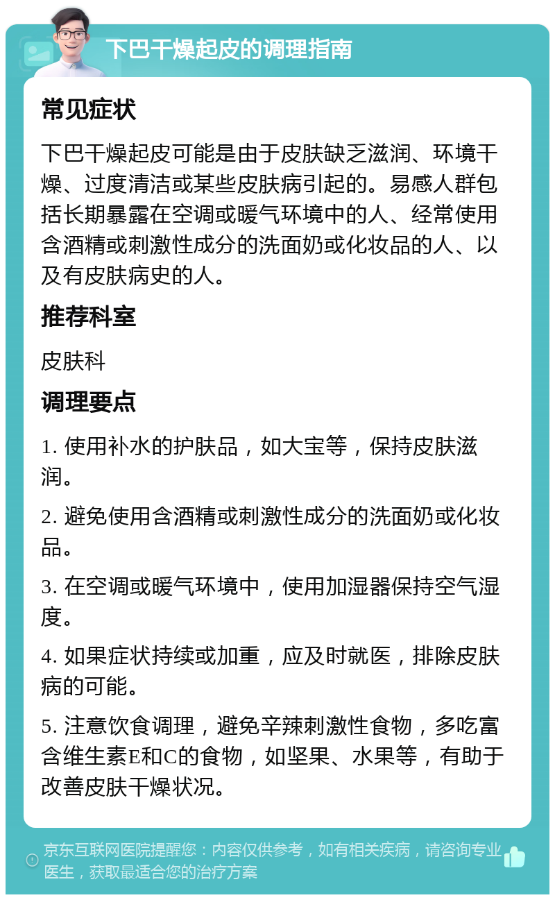 下巴干燥起皮的调理指南 常见症状 下巴干燥起皮可能是由于皮肤缺乏滋润、环境干燥、过度清洁或某些皮肤病引起的。易感人群包括长期暴露在空调或暖气环境中的人、经常使用含酒精或刺激性成分的洗面奶或化妆品的人、以及有皮肤病史的人。 推荐科室 皮肤科 调理要点 1. 使用补水的护肤品，如大宝等，保持皮肤滋润。 2. 避免使用含酒精或刺激性成分的洗面奶或化妆品。 3. 在空调或暖气环境中，使用加湿器保持空气湿度。 4. 如果症状持续或加重，应及时就医，排除皮肤病的可能。 5. 注意饮食调理，避免辛辣刺激性食物，多吃富含维生素E和C的食物，如坚果、水果等，有助于改善皮肤干燥状况。