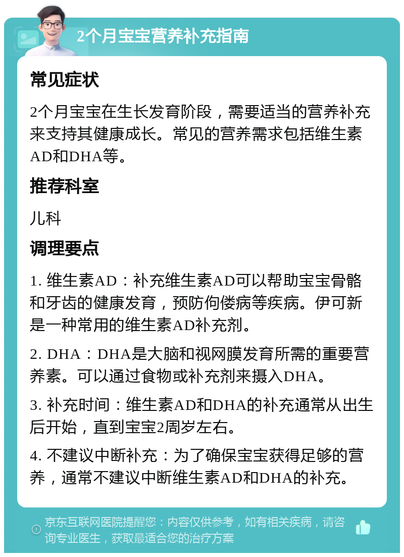 2个月宝宝营养补充指南 常见症状 2个月宝宝在生长发育阶段，需要适当的营养补充来支持其健康成长。常见的营养需求包括维生素AD和DHA等。 推荐科室 儿科 调理要点 1. 维生素AD：补充维生素AD可以帮助宝宝骨骼和牙齿的健康发育，预防佝偻病等疾病。伊可新是一种常用的维生素AD补充剂。 2. DHA：DHA是大脑和视网膜发育所需的重要营养素。可以通过食物或补充剂来摄入DHA。 3. 补充时间：维生素AD和DHA的补充通常从出生后开始，直到宝宝2周岁左右。 4. 不建议中断补充：为了确保宝宝获得足够的营养，通常不建议中断维生素AD和DHA的补充。