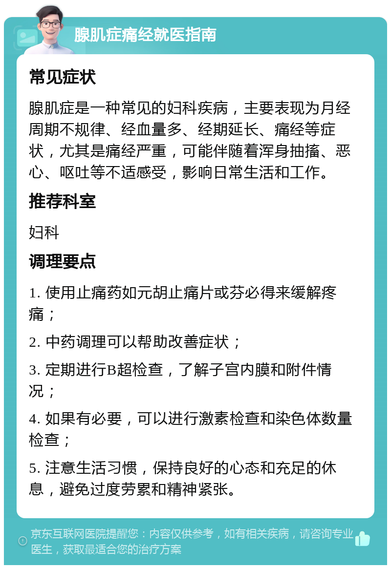 腺肌症痛经就医指南 常见症状 腺肌症是一种常见的妇科疾病，主要表现为月经周期不规律、经血量多、经期延长、痛经等症状，尤其是痛经严重，可能伴随着浑身抽搐、恶心、呕吐等不适感受，影响日常生活和工作。 推荐科室 妇科 调理要点 1. 使用止痛药如元胡止痛片或芬必得来缓解疼痛； 2. 中药调理可以帮助改善症状； 3. 定期进行B超检查，了解子宫内膜和附件情况； 4. 如果有必要，可以进行激素检查和染色体数量检查； 5. 注意生活习惯，保持良好的心态和充足的休息，避免过度劳累和精神紧张。