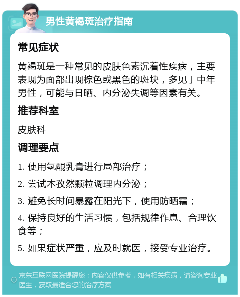 男性黄褐斑治疗指南 常见症状 黄褐斑是一种常见的皮肤色素沉着性疾病，主要表现为面部出现棕色或黑色的斑块，多见于中年男性，可能与日晒、内分泌失调等因素有关。 推荐科室 皮肤科 调理要点 1. 使用氢醌乳膏进行局部治疗； 2. 尝试木孜然颗粒调理内分泌； 3. 避免长时间暴露在阳光下，使用防晒霜； 4. 保持良好的生活习惯，包括规律作息、合理饮食等； 5. 如果症状严重，应及时就医，接受专业治疗。