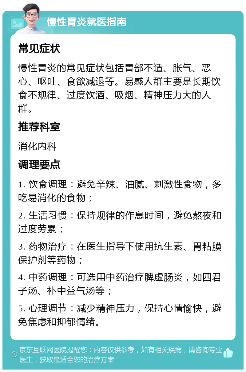 慢性胃炎就医指南 常见症状 慢性胃炎的常见症状包括胃部不适、胀气、恶心、呕吐、食欲减退等。易感人群主要是长期饮食不规律、过度饮酒、吸烟、精神压力大的人群。 推荐科室 消化内科 调理要点 1. 饮食调理：避免辛辣、油腻、刺激性食物，多吃易消化的食物； 2. 生活习惯：保持规律的作息时间，避免熬夜和过度劳累； 3. 药物治疗：在医生指导下使用抗生素、胃粘膜保护剂等药物； 4. 中药调理：可选用中药治疗脾虚肠炎，如四君子汤、补中益气汤等； 5. 心理调节：减少精神压力，保持心情愉快，避免焦虑和抑郁情绪。