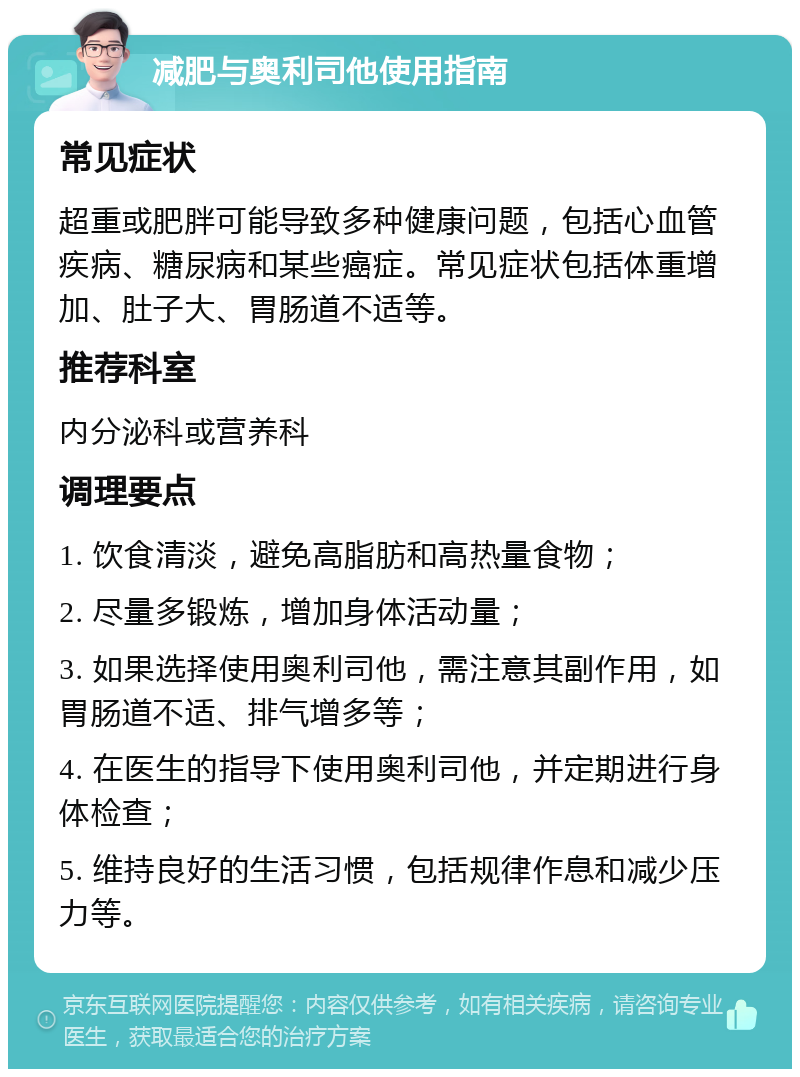 减肥与奥利司他使用指南 常见症状 超重或肥胖可能导致多种健康问题，包括心血管疾病、糖尿病和某些癌症。常见症状包括体重增加、肚子大、胃肠道不适等。 推荐科室 内分泌科或营养科 调理要点 1. 饮食清淡，避免高脂肪和高热量食物； 2. 尽量多锻炼，增加身体活动量； 3. 如果选择使用奥利司他，需注意其副作用，如胃肠道不适、排气增多等； 4. 在医生的指导下使用奥利司他，并定期进行身体检查； 5. 维持良好的生活习惯，包括规律作息和减少压力等。