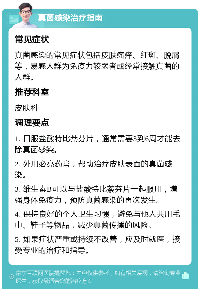 真菌感染治疗指南 常见症状 真菌感染的常见症状包括皮肤瘙痒、红斑、脱屑等，易感人群为免疫力较弱者或经常接触真菌的人群。 推荐科室 皮肤科 调理要点 1. 口服盐酸特比萘芬片，通常需要3到6周才能去除真菌感染。 2. 外用必亮药膏，帮助治疗皮肤表面的真菌感染。 3. 维生素B可以与盐酸特比萘芬片一起服用，增强身体免疫力，预防真菌感染的再次发生。 4. 保持良好的个人卫生习惯，避免与他人共用毛巾、鞋子等物品，减少真菌传播的风险。 5. 如果症状严重或持续不改善，应及时就医，接受专业的治疗和指导。