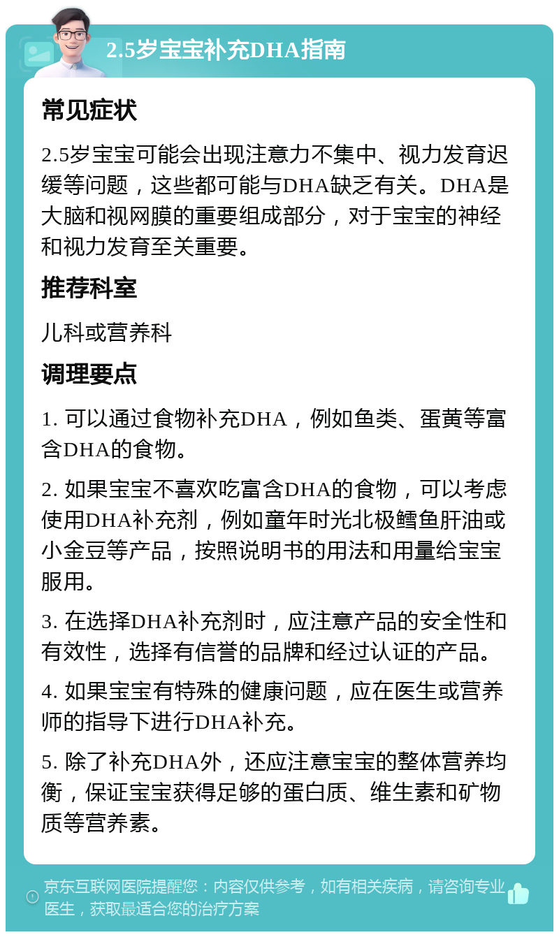 2.5岁宝宝补充DHA指南 常见症状 2.5岁宝宝可能会出现注意力不集中、视力发育迟缓等问题，这些都可能与DHA缺乏有关。DHA是大脑和视网膜的重要组成部分，对于宝宝的神经和视力发育至关重要。 推荐科室 儿科或营养科 调理要点 1. 可以通过食物补充DHA，例如鱼类、蛋黄等富含DHA的食物。 2. 如果宝宝不喜欢吃富含DHA的食物，可以考虑使用DHA补充剂，例如童年时光北极鳕鱼肝油或小金豆等产品，按照说明书的用法和用量给宝宝服用。 3. 在选择DHA补充剂时，应注意产品的安全性和有效性，选择有信誉的品牌和经过认证的产品。 4. 如果宝宝有特殊的健康问题，应在医生或营养师的指导下进行DHA补充。 5. 除了补充DHA外，还应注意宝宝的整体营养均衡，保证宝宝获得足够的蛋白质、维生素和矿物质等营养素。