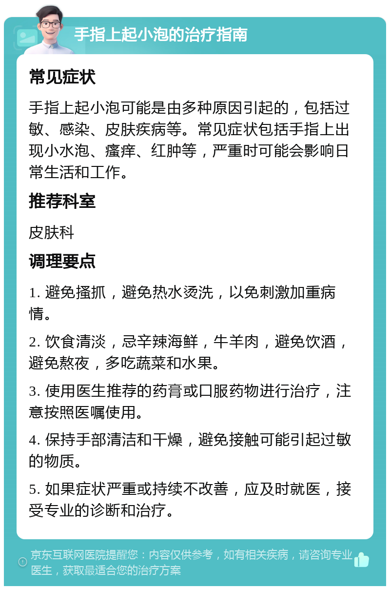 手指上起小泡的治疗指南 常见症状 手指上起小泡可能是由多种原因引起的，包括过敏、感染、皮肤疾病等。常见症状包括手指上出现小水泡、瘙痒、红肿等，严重时可能会影响日常生活和工作。 推荐科室 皮肤科 调理要点 1. 避免搔抓，避免热水烫洗，以免刺激加重病情。 2. 饮食清淡，忌辛辣海鲜，牛羊肉，避免饮酒，避免熬夜，多吃蔬菜和水果。 3. 使用医生推荐的药膏或口服药物进行治疗，注意按照医嘱使用。 4. 保持手部清洁和干燥，避免接触可能引起过敏的物质。 5. 如果症状严重或持续不改善，应及时就医，接受专业的诊断和治疗。