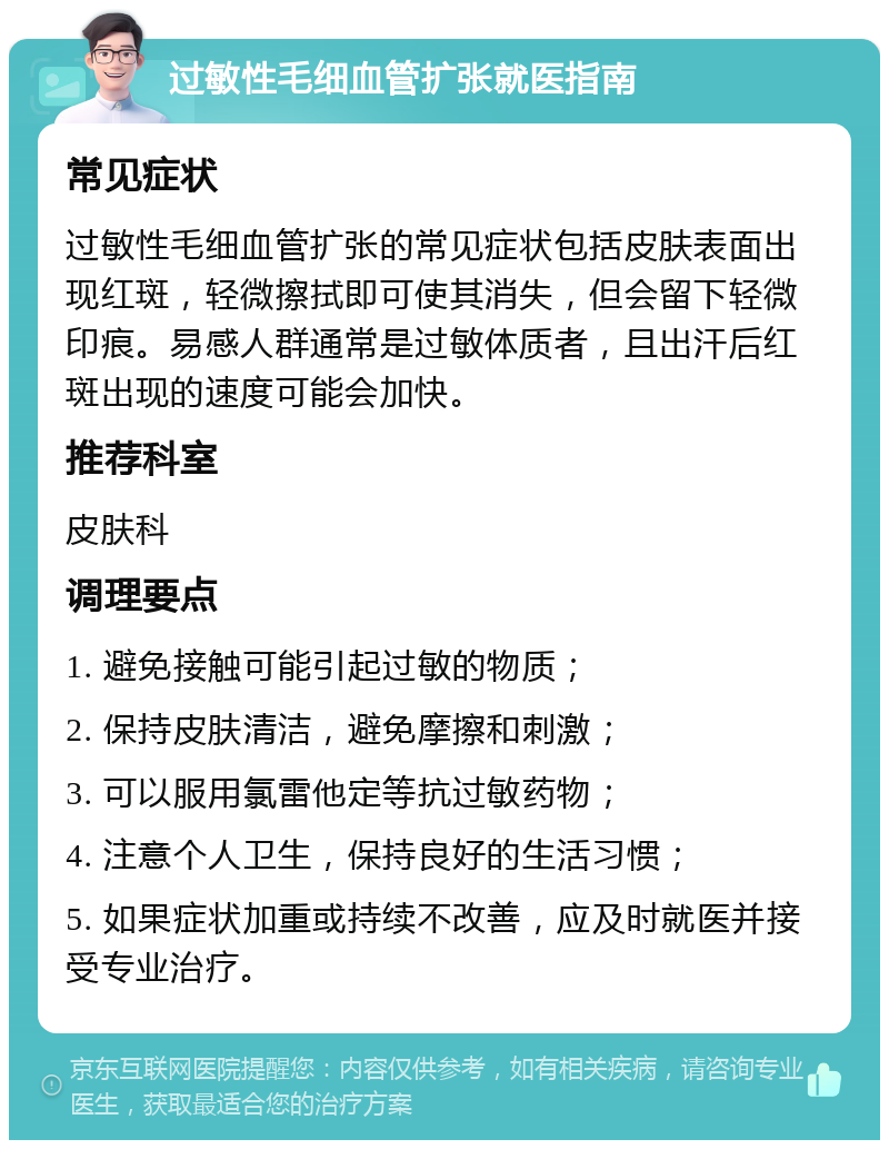 过敏性毛细血管扩张就医指南 常见症状 过敏性毛细血管扩张的常见症状包括皮肤表面出现红斑，轻微擦拭即可使其消失，但会留下轻微印痕。易感人群通常是过敏体质者，且出汗后红斑出现的速度可能会加快。 推荐科室 皮肤科 调理要点 1. 避免接触可能引起过敏的物质； 2. 保持皮肤清洁，避免摩擦和刺激； 3. 可以服用氯雷他定等抗过敏药物； 4. 注意个人卫生，保持良好的生活习惯； 5. 如果症状加重或持续不改善，应及时就医并接受专业治疗。