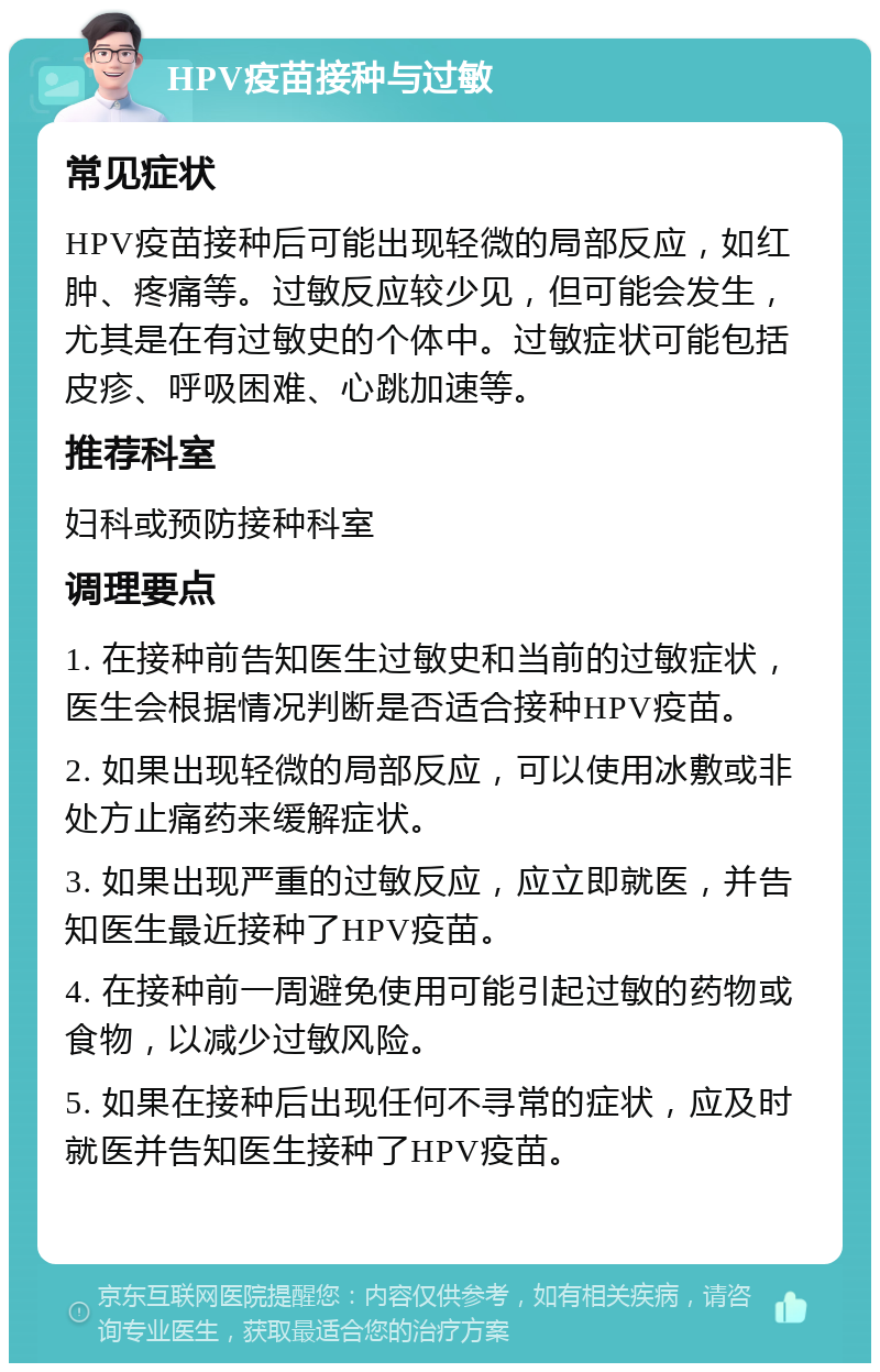 HPV疫苗接种与过敏 常见症状 HPV疫苗接种后可能出现轻微的局部反应，如红肿、疼痛等。过敏反应较少见，但可能会发生，尤其是在有过敏史的个体中。过敏症状可能包括皮疹、呼吸困难、心跳加速等。 推荐科室 妇科或预防接种科室 调理要点 1. 在接种前告知医生过敏史和当前的过敏症状，医生会根据情况判断是否适合接种HPV疫苗。 2. 如果出现轻微的局部反应，可以使用冰敷或非处方止痛药来缓解症状。 3. 如果出现严重的过敏反应，应立即就医，并告知医生最近接种了HPV疫苗。 4. 在接种前一周避免使用可能引起过敏的药物或食物，以减少过敏风险。 5. 如果在接种后出现任何不寻常的症状，应及时就医并告知医生接种了HPV疫苗。