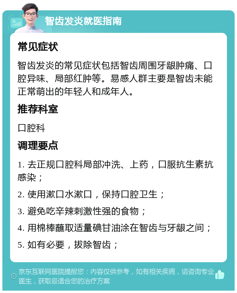 智齿发炎就医指南 常见症状 智齿发炎的常见症状包括智齿周围牙龈肿痛、口腔异味、局部红肿等。易感人群主要是智齿未能正常萌出的年轻人和成年人。 推荐科室 口腔科 调理要点 1. 去正规口腔科局部冲洗、上药，口服抗生素抗感染； 2. 使用漱口水漱口，保持口腔卫生； 3. 避免吃辛辣刺激性强的食物； 4. 用棉棒蘸取适量碘甘油涂在智齿与牙龈之间； 5. 如有必要，拔除智齿；