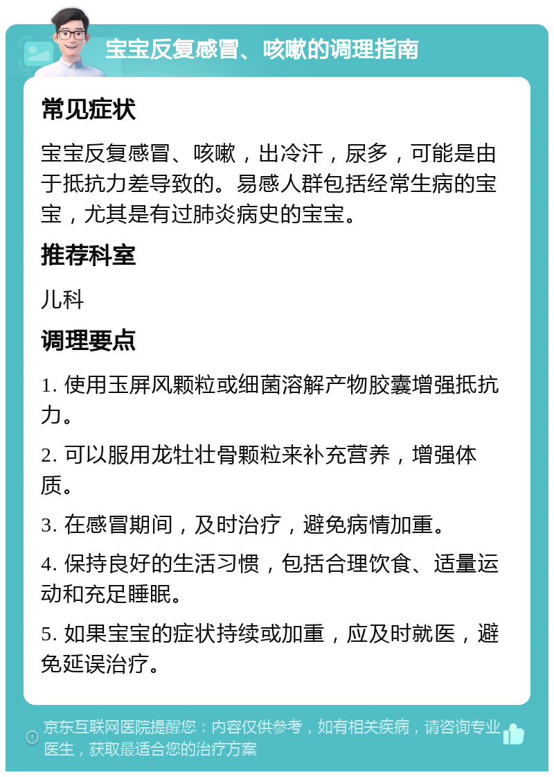 宝宝反复感冒、咳嗽的调理指南 常见症状 宝宝反复感冒、咳嗽，出冷汗，尿多，可能是由于抵抗力差导致的。易感人群包括经常生病的宝宝，尤其是有过肺炎病史的宝宝。 推荐科室 儿科 调理要点 1. 使用玉屏风颗粒或细菌溶解产物胶囊增强抵抗力。 2. 可以服用龙牡壮骨颗粒来补充营养，增强体质。 3. 在感冒期间，及时治疗，避免病情加重。 4. 保持良好的生活习惯，包括合理饮食、适量运动和充足睡眠。 5. 如果宝宝的症状持续或加重，应及时就医，避免延误治疗。