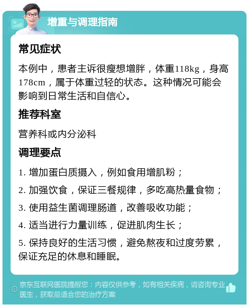 增重与调理指南 常见症状 本例中，患者主诉很瘦想增胖，体重118kg，身高178cm，属于体重过轻的状态。这种情况可能会影响到日常生活和自信心。 推荐科室 营养科或内分泌科 调理要点 1. 增加蛋白质摄入，例如食用增肌粉； 2. 加强饮食，保证三餐规律，多吃高热量食物； 3. 使用益生菌调理肠道，改善吸收功能； 4. 适当进行力量训练，促进肌肉生长； 5. 保持良好的生活习惯，避免熬夜和过度劳累，保证充足的休息和睡眠。