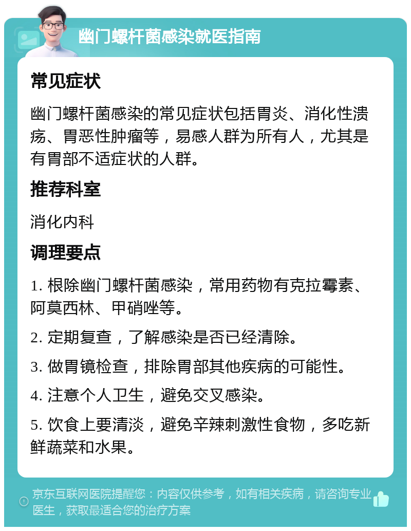 幽门螺杆菌感染就医指南 常见症状 幽门螺杆菌感染的常见症状包括胃炎、消化性溃疡、胃恶性肿瘤等，易感人群为所有人，尤其是有胃部不适症状的人群。 推荐科室 消化内科 调理要点 1. 根除幽门螺杆菌感染，常用药物有克拉霉素、阿莫西林、甲硝唑等。 2. 定期复查，了解感染是否已经清除。 3. 做胃镜检查，排除胃部其他疾病的可能性。 4. 注意个人卫生，避免交叉感染。 5. 饮食上要清淡，避免辛辣刺激性食物，多吃新鲜蔬菜和水果。