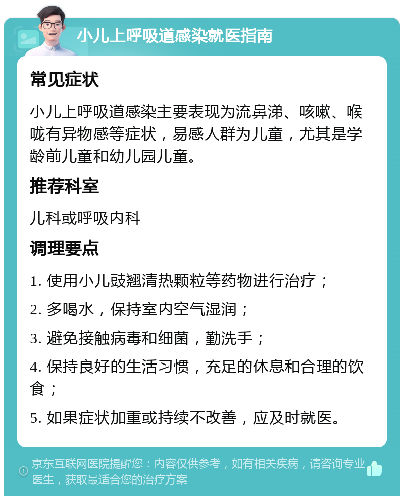 小儿上呼吸道感染就医指南 常见症状 小儿上呼吸道感染主要表现为流鼻涕、咳嗽、喉咙有异物感等症状，易感人群为儿童，尤其是学龄前儿童和幼儿园儿童。 推荐科室 儿科或呼吸内科 调理要点 1. 使用小儿豉翘清热颗粒等药物进行治疗； 2. 多喝水，保持室内空气湿润； 3. 避免接触病毒和细菌，勤洗手； 4. 保持良好的生活习惯，充足的休息和合理的饮食； 5. 如果症状加重或持续不改善，应及时就医。