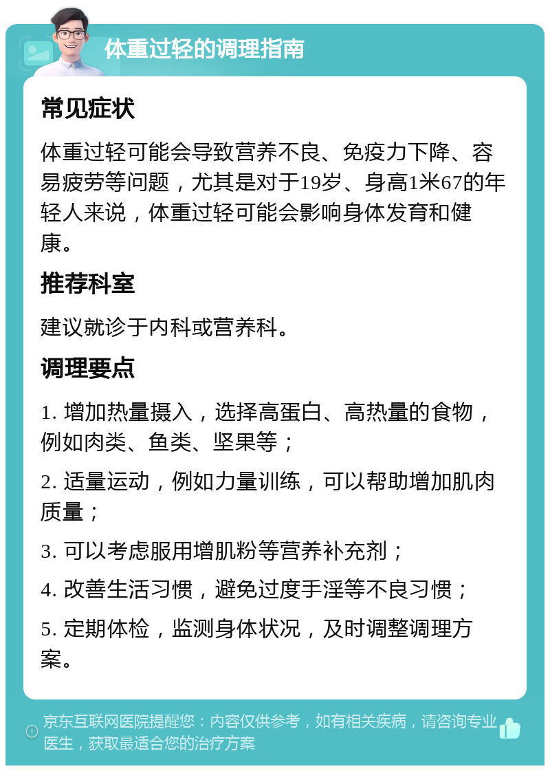 体重过轻的调理指南 常见症状 体重过轻可能会导致营养不良、免疫力下降、容易疲劳等问题，尤其是对于19岁、身高1米67的年轻人来说，体重过轻可能会影响身体发育和健康。 推荐科室 建议就诊于内科或营养科。 调理要点 1. 增加热量摄入，选择高蛋白、高热量的食物，例如肉类、鱼类、坚果等； 2. 适量运动，例如力量训练，可以帮助增加肌肉质量； 3. 可以考虑服用增肌粉等营养补充剂； 4. 改善生活习惯，避免过度手淫等不良习惯； 5. 定期体检，监测身体状况，及时调整调理方案。