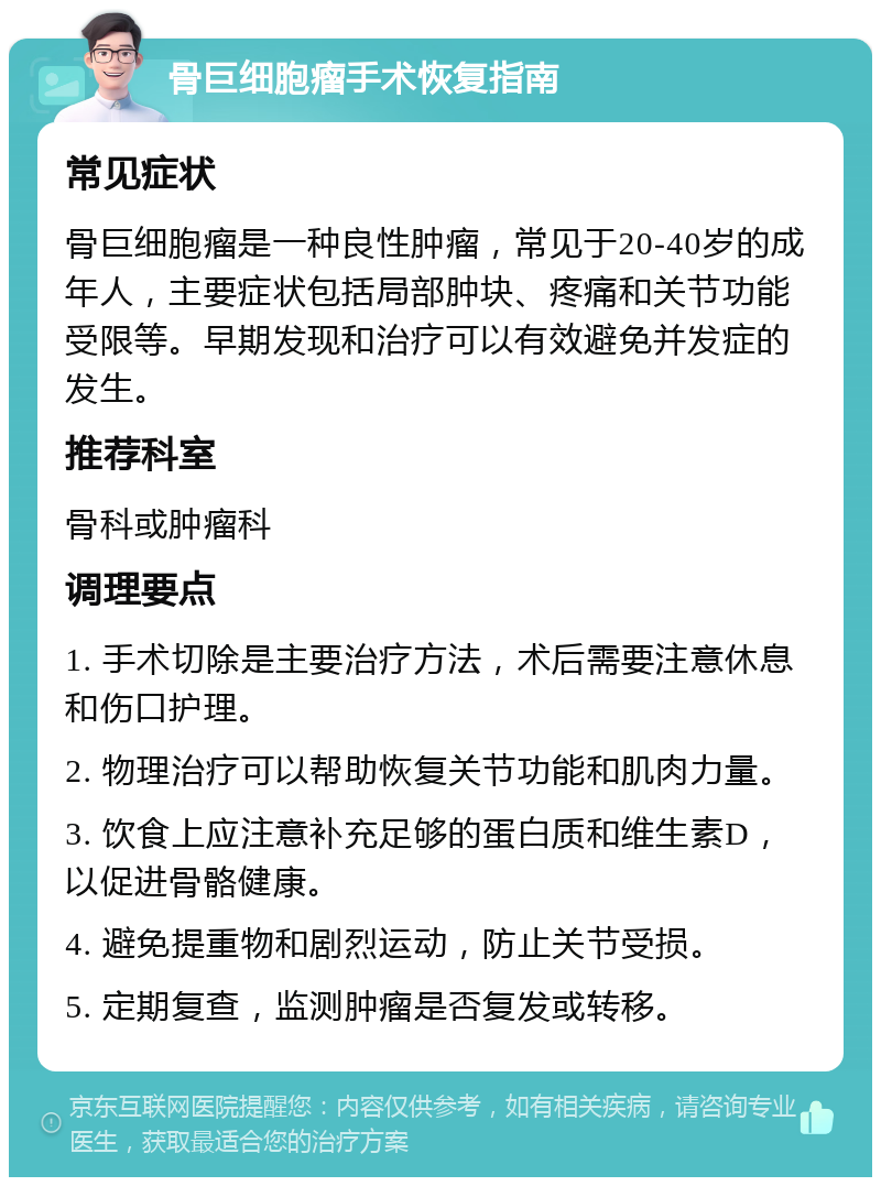 骨巨细胞瘤手术恢复指南 常见症状 骨巨细胞瘤是一种良性肿瘤，常见于20-40岁的成年人，主要症状包括局部肿块、疼痛和关节功能受限等。早期发现和治疗可以有效避免并发症的发生。 推荐科室 骨科或肿瘤科 调理要点 1. 手术切除是主要治疗方法，术后需要注意休息和伤口护理。 2. 物理治疗可以帮助恢复关节功能和肌肉力量。 3. 饮食上应注意补充足够的蛋白质和维生素D，以促进骨骼健康。 4. 避免提重物和剧烈运动，防止关节受损。 5. 定期复查，监测肿瘤是否复发或转移。