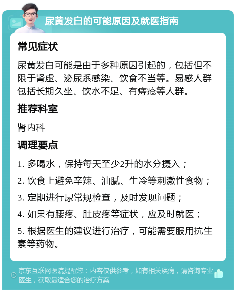 尿黄发白的可能原因及就医指南 常见症状 尿黄发白可能是由于多种原因引起的，包括但不限于肾虚、泌尿系感染、饮食不当等。易感人群包括长期久坐、饮水不足、有痔疮等人群。 推荐科室 肾内科 调理要点 1. 多喝水，保持每天至少2升的水分摄入； 2. 饮食上避免辛辣、油腻、生冷等刺激性食物； 3. 定期进行尿常规检查，及时发现问题； 4. 如果有腰疼、肚皮疼等症状，应及时就医； 5. 根据医生的建议进行治疗，可能需要服用抗生素等药物。