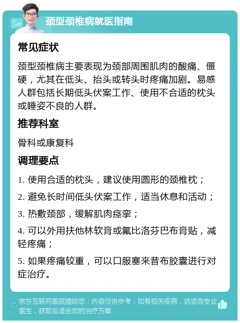 颈型颈椎病就医指南 常见症状 颈型颈椎病主要表现为颈部周围肌肉的酸痛、僵硬，尤其在低头、抬头或转头时疼痛加剧。易感人群包括长期低头伏案工作、使用不合适的枕头或睡姿不良的人群。 推荐科室 骨科或康复科 调理要点 1. 使用合适的枕头，建议使用圆形的颈椎枕； 2. 避免长时间低头伏案工作，适当休息和活动； 3. 热敷颈部，缓解肌肉痉挛； 4. 可以外用扶他林软膏或氟比洛芬巴布膏贴，减轻疼痛； 5. 如果疼痛较重，可以口服塞来昔布胶囊进行对症治疗。