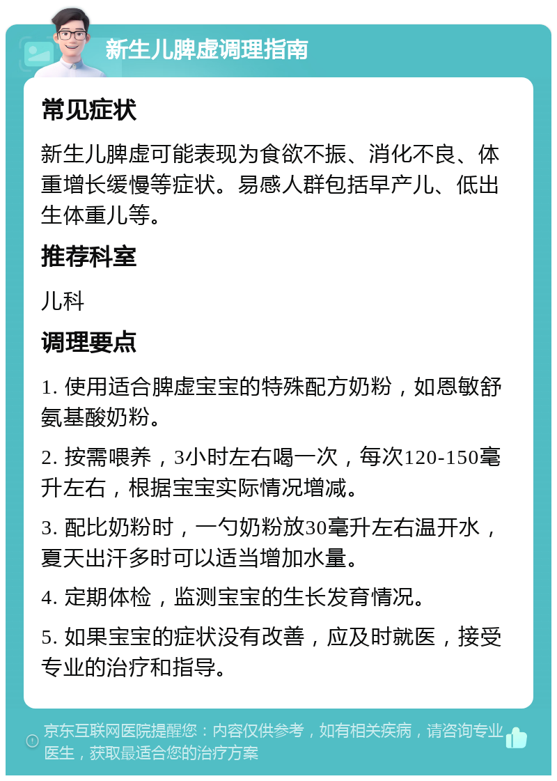 新生儿脾虚调理指南 常见症状 新生儿脾虚可能表现为食欲不振、消化不良、体重增长缓慢等症状。易感人群包括早产儿、低出生体重儿等。 推荐科室 儿科 调理要点 1. 使用适合脾虚宝宝的特殊配方奶粉，如恩敏舒氨基酸奶粉。 2. 按需喂养，3小时左右喝一次，每次120-150毫升左右，根据宝宝实际情况增减。 3. 配比奶粉时，一勺奶粉放30毫升左右温开水，夏天出汗多时可以适当增加水量。 4. 定期体检，监测宝宝的生长发育情况。 5. 如果宝宝的症状没有改善，应及时就医，接受专业的治疗和指导。