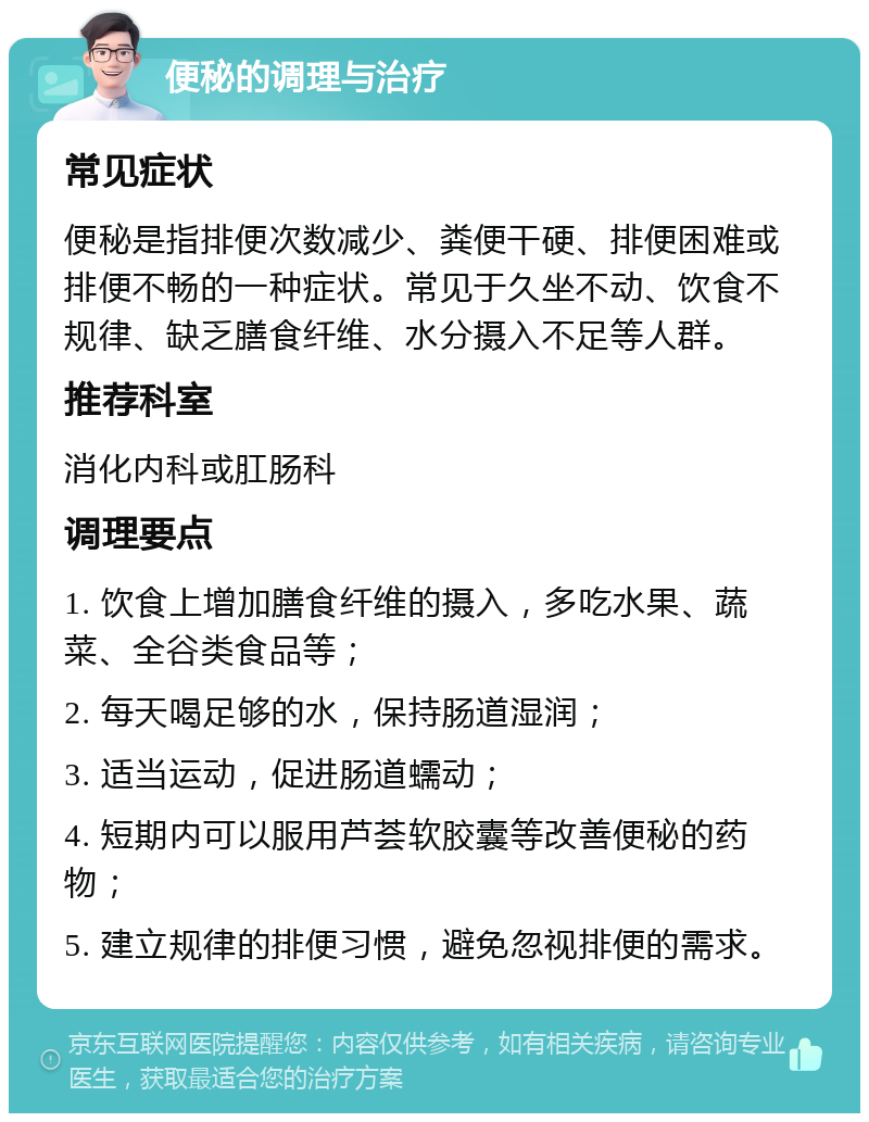 便秘的调理与治疗 常见症状 便秘是指排便次数减少、粪便干硬、排便困难或排便不畅的一种症状。常见于久坐不动、饮食不规律、缺乏膳食纤维、水分摄入不足等人群。 推荐科室 消化内科或肛肠科 调理要点 1. 饮食上增加膳食纤维的摄入，多吃水果、蔬菜、全谷类食品等； 2. 每天喝足够的水，保持肠道湿润； 3. 适当运动，促进肠道蠕动； 4. 短期内可以服用芦荟软胶囊等改善便秘的药物； 5. 建立规律的排便习惯，避免忽视排便的需求。