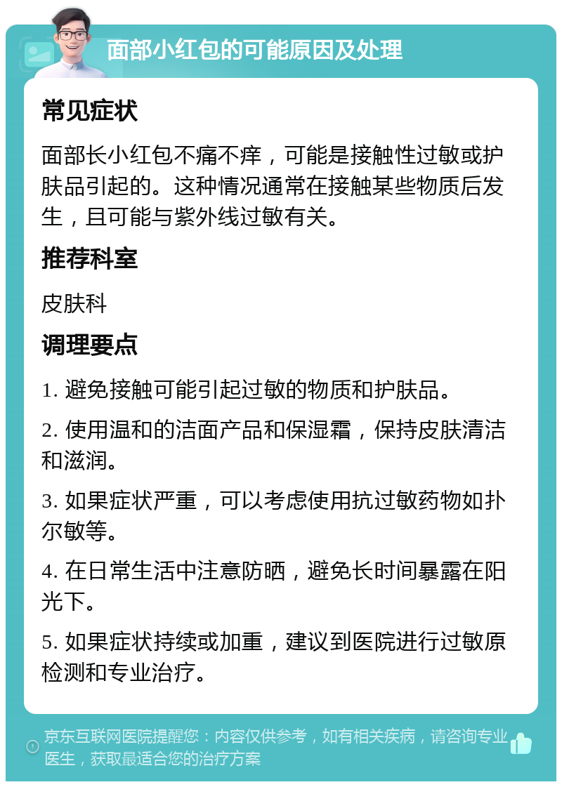 面部小红包的可能原因及处理 常见症状 面部长小红包不痛不痒，可能是接触性过敏或护肤品引起的。这种情况通常在接触某些物质后发生，且可能与紫外线过敏有关。 推荐科室 皮肤科 调理要点 1. 避免接触可能引起过敏的物质和护肤品。 2. 使用温和的洁面产品和保湿霜，保持皮肤清洁和滋润。 3. 如果症状严重，可以考虑使用抗过敏药物如扑尔敏等。 4. 在日常生活中注意防晒，避免长时间暴露在阳光下。 5. 如果症状持续或加重，建议到医院进行过敏原检测和专业治疗。