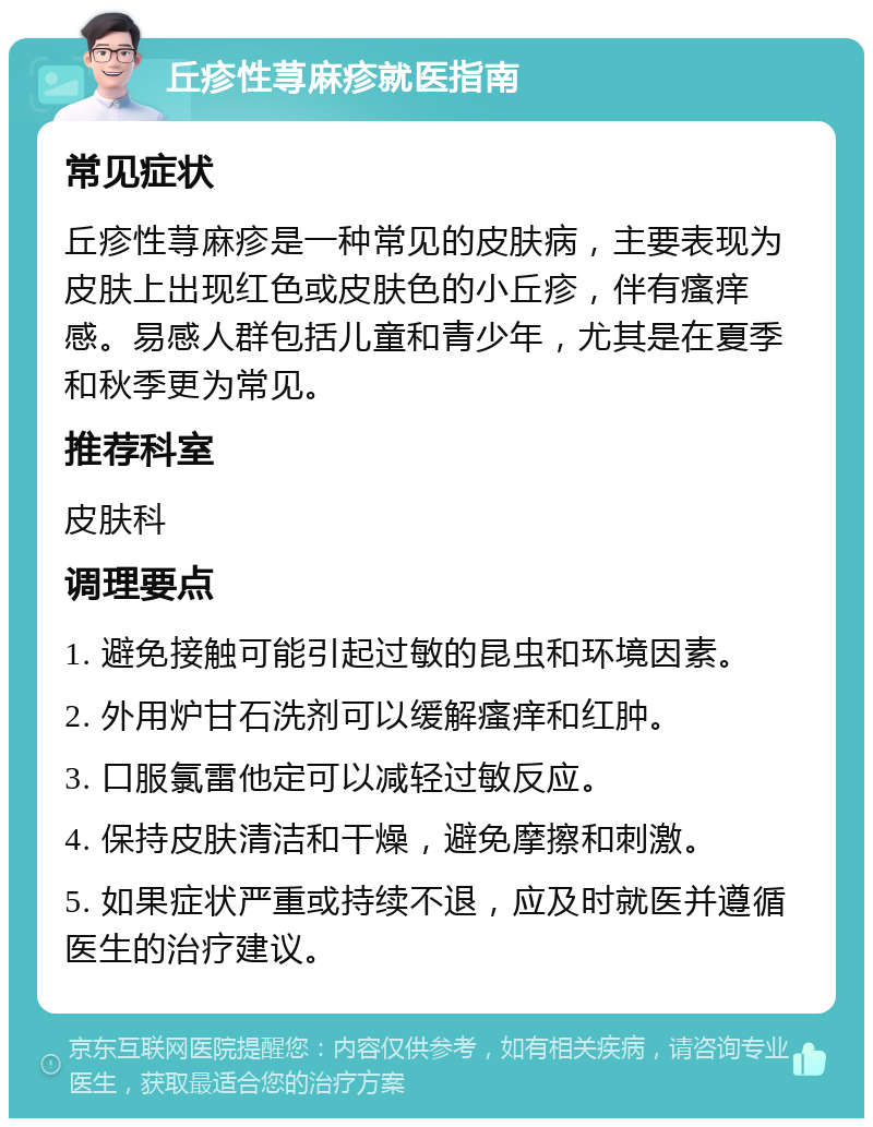 丘疹性荨麻疹就医指南 常见症状 丘疹性荨麻疹是一种常见的皮肤病，主要表现为皮肤上出现红色或皮肤色的小丘疹，伴有瘙痒感。易感人群包括儿童和青少年，尤其是在夏季和秋季更为常见。 推荐科室 皮肤科 调理要点 1. 避免接触可能引起过敏的昆虫和环境因素。 2. 外用炉甘石洗剂可以缓解瘙痒和红肿。 3. 口服氯雷他定可以减轻过敏反应。 4. 保持皮肤清洁和干燥，避免摩擦和刺激。 5. 如果症状严重或持续不退，应及时就医并遵循医生的治疗建议。