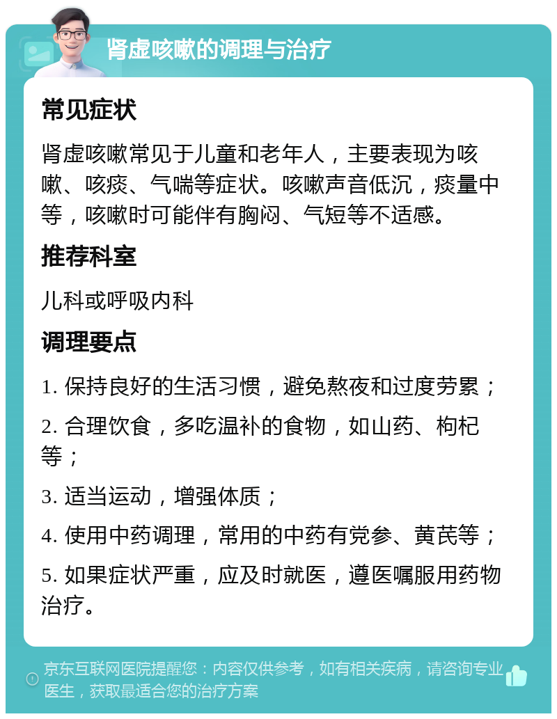 肾虚咳嗽的调理与治疗 常见症状 肾虚咳嗽常见于儿童和老年人，主要表现为咳嗽、咳痰、气喘等症状。咳嗽声音低沉，痰量中等，咳嗽时可能伴有胸闷、气短等不适感。 推荐科室 儿科或呼吸内科 调理要点 1. 保持良好的生活习惯，避免熬夜和过度劳累； 2. 合理饮食，多吃温补的食物，如山药、枸杞等； 3. 适当运动，增强体质； 4. 使用中药调理，常用的中药有党参、黄芪等； 5. 如果症状严重，应及时就医，遵医嘱服用药物治疗。