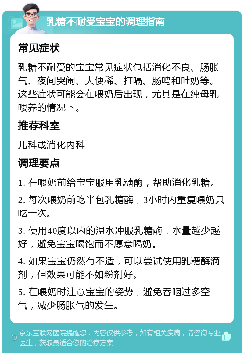 乳糖不耐受宝宝的调理指南 常见症状 乳糖不耐受的宝宝常见症状包括消化不良、肠胀气、夜间哭闹、大便稀、打嗝、肠鸣和吐奶等。这些症状可能会在喂奶后出现，尤其是在纯母乳喂养的情况下。 推荐科室 儿科或消化内科 调理要点 1. 在喂奶前给宝宝服用乳糖酶，帮助消化乳糖。 2. 每次喂奶前吃半包乳糖酶，3小时内重复喂奶只吃一次。 3. 使用40度以内的温水冲服乳糖酶，水量越少越好，避免宝宝喝饱而不愿意喝奶。 4. 如果宝宝仍然有不适，可以尝试使用乳糖酶滴剂，但效果可能不如粉剂好。 5. 在喂奶时注意宝宝的姿势，避免吞咽过多空气，减少肠胀气的发生。