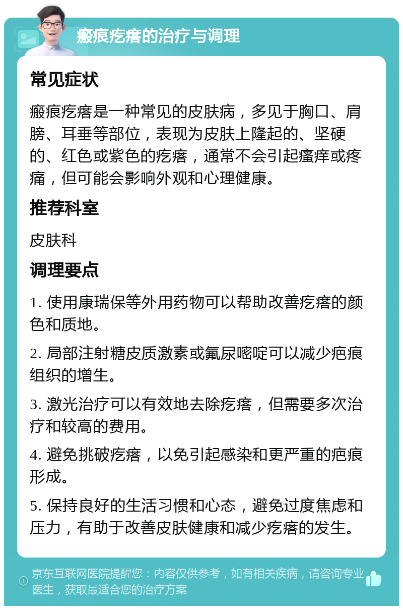 瘢痕疙瘩的治疗与调理 常见症状 瘢痕疙瘩是一种常见的皮肤病，多见于胸口、肩膀、耳垂等部位，表现为皮肤上隆起的、坚硬的、红色或紫色的疙瘩，通常不会引起瘙痒或疼痛，但可能会影响外观和心理健康。 推荐科室 皮肤科 调理要点 1. 使用康瑞保等外用药物可以帮助改善疙瘩的颜色和质地。 2. 局部注射糖皮质激素或氟尿嘧啶可以减少疤痕组织的增生。 3. 激光治疗可以有效地去除疙瘩，但需要多次治疗和较高的费用。 4. 避免挑破疙瘩，以免引起感染和更严重的疤痕形成。 5. 保持良好的生活习惯和心态，避免过度焦虑和压力，有助于改善皮肤健康和减少疙瘩的发生。