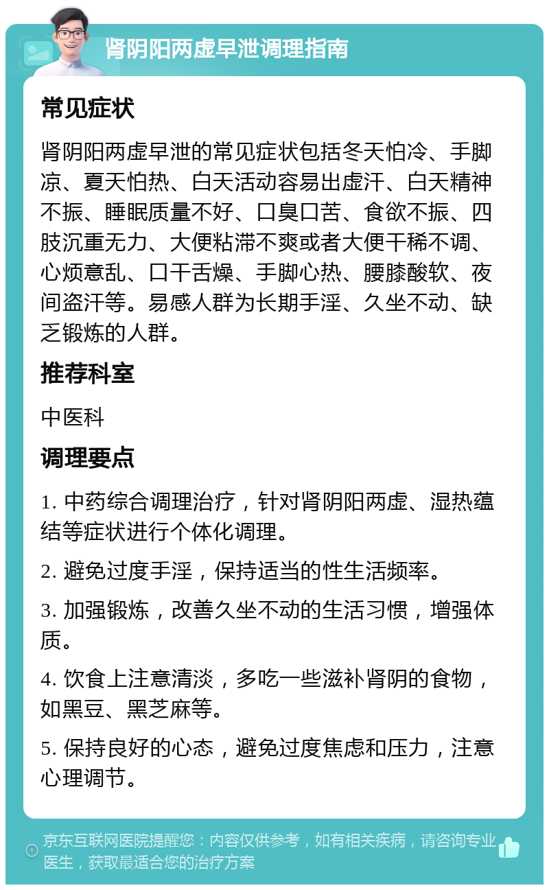 肾阴阳两虚早泄调理指南 常见症状 肾阴阳两虚早泄的常见症状包括冬天怕冷、手脚凉、夏天怕热、白天活动容易出虚汗、白天精神不振、睡眠质量不好、口臭口苦、食欲不振、四肢沉重无力、大便粘滞不爽或者大便干稀不调、心烦意乱、口干舌燥、手脚心热、腰膝酸软、夜间盗汗等。易感人群为长期手淫、久坐不动、缺乏锻炼的人群。 推荐科室 中医科 调理要点 1. 中药综合调理治疗，针对肾阴阳两虚、湿热蕴结等症状进行个体化调理。 2. 避免过度手淫，保持适当的性生活频率。 3. 加强锻炼，改善久坐不动的生活习惯，增强体质。 4. 饮食上注意清淡，多吃一些滋补肾阴的食物，如黑豆、黑芝麻等。 5. 保持良好的心态，避免过度焦虑和压力，注意心理调节。