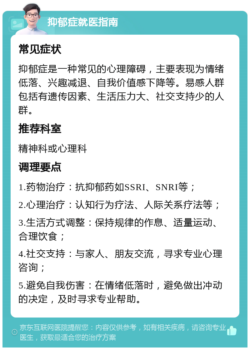 抑郁症就医指南 常见症状 抑郁症是一种常见的心理障碍，主要表现为情绪低落、兴趣减退、自我价值感下降等。易感人群包括有遗传因素、生活压力大、社交支持少的人群。 推荐科室 精神科或心理科 调理要点 1.药物治疗：抗抑郁药如SSRI、SNRI等； 2.心理治疗：认知行为疗法、人际关系疗法等； 3.生活方式调整：保持规律的作息、适量运动、合理饮食； 4.社交支持：与家人、朋友交流，寻求专业心理咨询； 5.避免自我伤害：在情绪低落时，避免做出冲动的决定，及时寻求专业帮助。