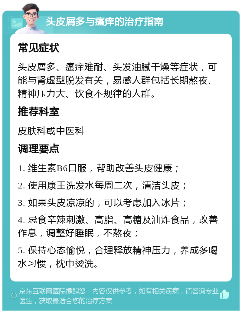 头皮屑多与瘙痒的治疗指南 常见症状 头皮屑多、瘙痒难耐、头发油腻干燥等症状，可能与肾虚型脱发有关，易感人群包括长期熬夜、精神压力大、饮食不规律的人群。 推荐科室 皮肤科或中医科 调理要点 1. 维生素B6口服，帮助改善头皮健康； 2. 使用康王洗发水每周二次，清洁头皮； 3. 如果头皮凉凉的，可以考虑加入冰片； 4. 忌食辛辣刺激、高脂、高糖及油炸食品，改善作息，调整好睡眠，不熬夜； 5. 保持心态愉悦，合理释放精神压力，养成多喝水习惯，枕巾烫洗。