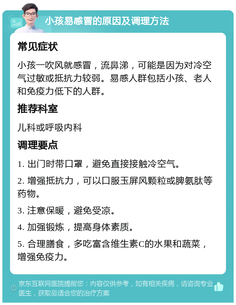 小孩易感冒的原因及调理方法 常见症状 小孩一吹风就感冒，流鼻涕，可能是因为对冷空气过敏或抵抗力较弱。易感人群包括小孩、老人和免疫力低下的人群。 推荐科室 儿科或呼吸内科 调理要点 1. 出门时带口罩，避免直接接触冷空气。 2. 增强抵抗力，可以口服玉屏风颗粒或脾氨肽等药物。 3. 注意保暖，避免受凉。 4. 加强锻炼，提高身体素质。 5. 合理膳食，多吃富含维生素C的水果和蔬菜，增强免疫力。