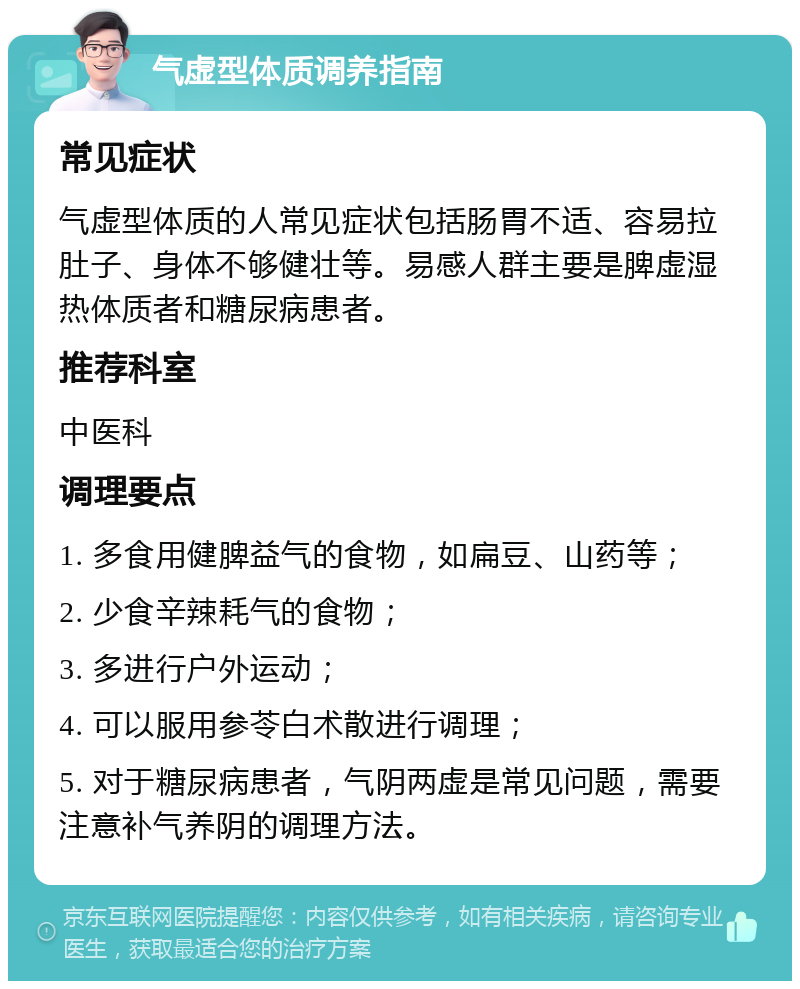 气虚型体质调养指南 常见症状 气虚型体质的人常见症状包括肠胃不适、容易拉肚子、身体不够健壮等。易感人群主要是脾虚湿热体质者和糖尿病患者。 推荐科室 中医科 调理要点 1. 多食用健脾益气的食物，如扁豆、山药等； 2. 少食辛辣耗气的食物； 3. 多进行户外运动； 4. 可以服用参苓白术散进行调理； 5. 对于糖尿病患者，气阴两虚是常见问题，需要注意补气养阴的调理方法。