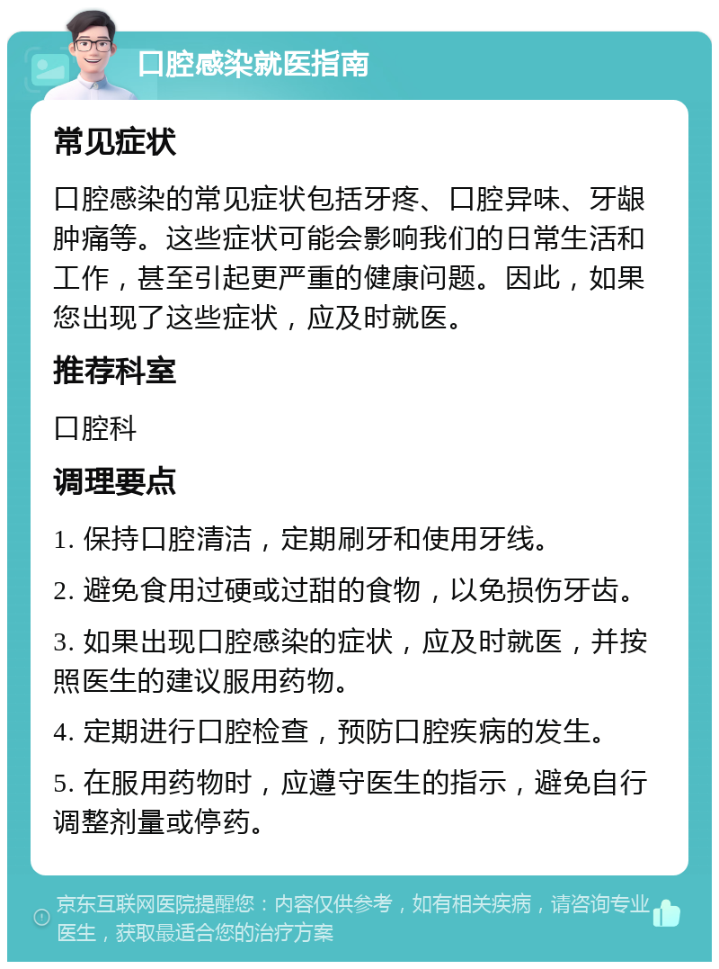 口腔感染就医指南 常见症状 口腔感染的常见症状包括牙疼、口腔异味、牙龈肿痛等。这些症状可能会影响我们的日常生活和工作，甚至引起更严重的健康问题。因此，如果您出现了这些症状，应及时就医。 推荐科室 口腔科 调理要点 1. 保持口腔清洁，定期刷牙和使用牙线。 2. 避免食用过硬或过甜的食物，以免损伤牙齿。 3. 如果出现口腔感染的症状，应及时就医，并按照医生的建议服用药物。 4. 定期进行口腔检查，预防口腔疾病的发生。 5. 在服用药物时，应遵守医生的指示，避免自行调整剂量或停药。