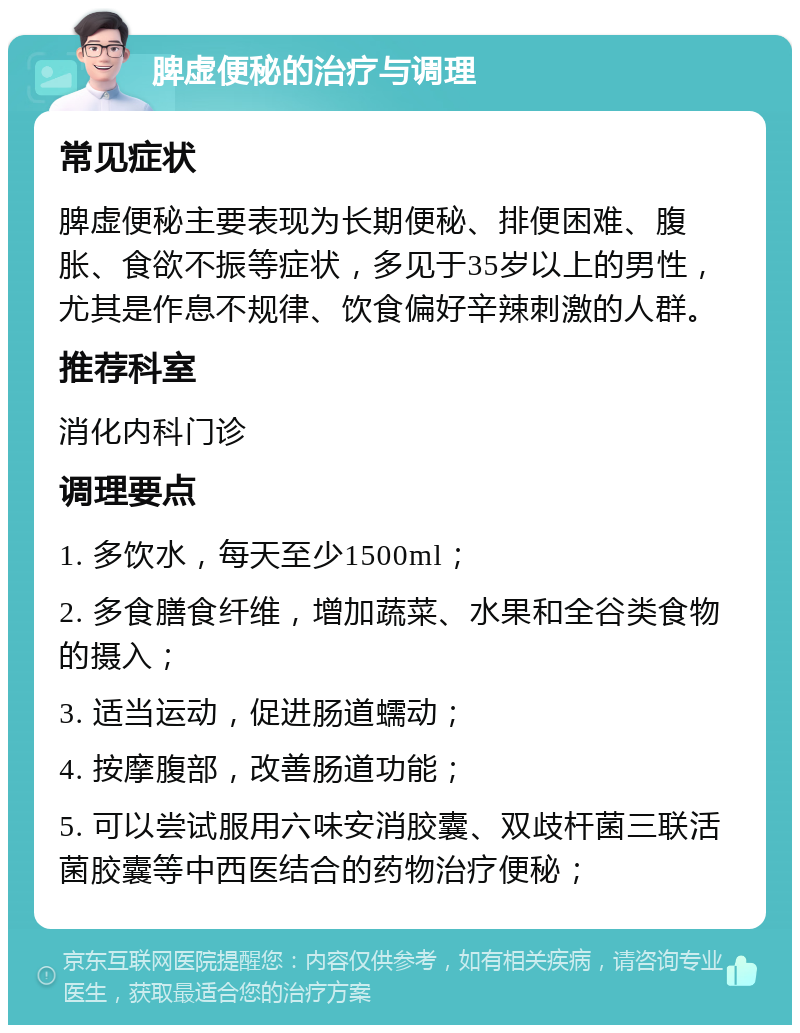 脾虚便秘的治疗与调理 常见症状 脾虚便秘主要表现为长期便秘、排便困难、腹胀、食欲不振等症状，多见于35岁以上的男性，尤其是作息不规律、饮食偏好辛辣刺激的人群。 推荐科室 消化内科门诊 调理要点 1. 多饮水，每天至少1500ml； 2. 多食膳食纤维，增加蔬菜、水果和全谷类食物的摄入； 3. 适当运动，促进肠道蠕动； 4. 按摩腹部，改善肠道功能； 5. 可以尝试服用六味安消胶囊、双歧杆菌三联活菌胶囊等中西医结合的药物治疗便秘；