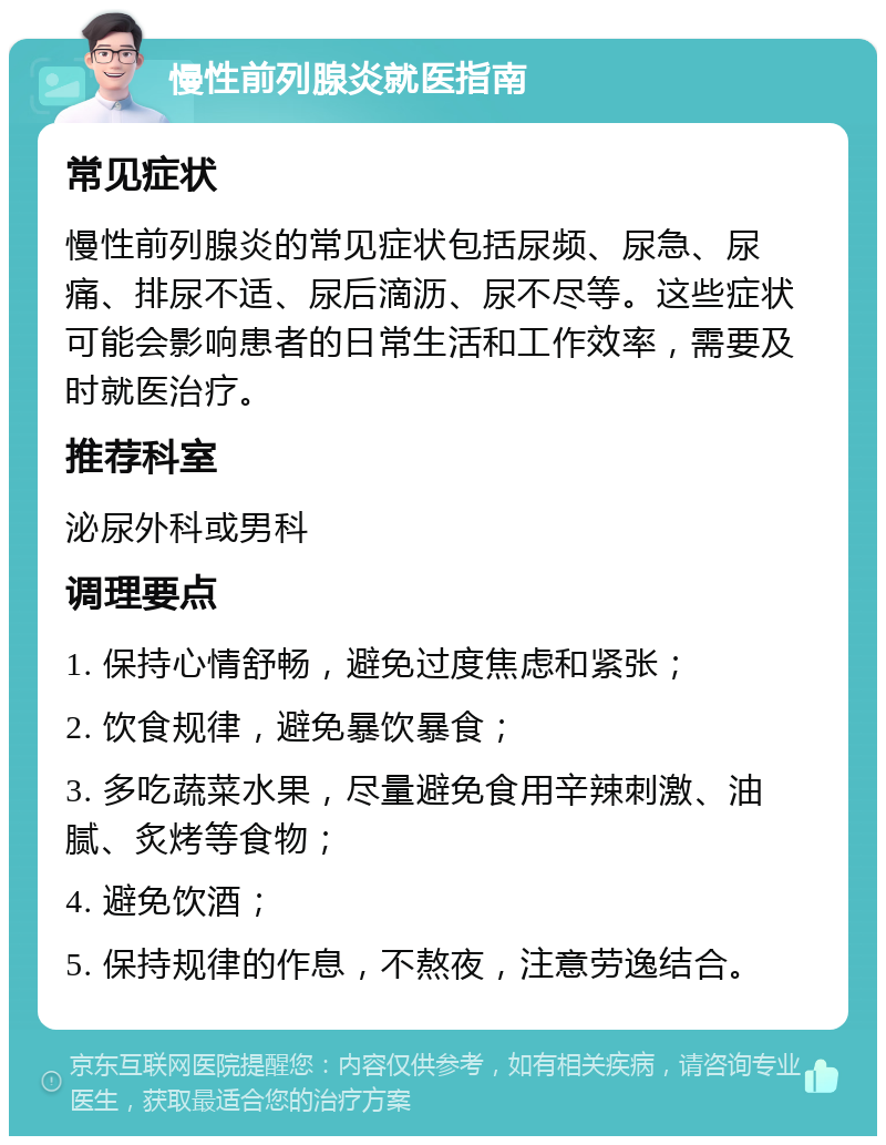 慢性前列腺炎就医指南 常见症状 慢性前列腺炎的常见症状包括尿频、尿急、尿痛、排尿不适、尿后滴沥、尿不尽等。这些症状可能会影响患者的日常生活和工作效率，需要及时就医治疗。 推荐科室 泌尿外科或男科 调理要点 1. 保持心情舒畅，避免过度焦虑和紧张； 2. 饮食规律，避免暴饮暴食； 3. 多吃蔬菜水果，尽量避免食用辛辣刺激、油腻、炙烤等食物； 4. 避免饮酒； 5. 保持规律的作息，不熬夜，注意劳逸结合。